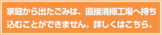 家庭から出たごみは、直接清掃工場へ持ち込むことができません。詳しくはこちら。